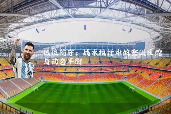低位防守:战术执行中的空间压缩与动态平衡